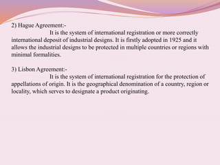 2) Hague Agreement:-
It is the system of international registration or more correctly
international deposit of industrial designs. It is firstly adopted in 1925 and it
allows the industrial designs to be protected in multiple countries or regions with
minimal formalities.
3) Lisbon Agreement:-
It is the system of international registration for the protection of
appellations of origin. It is the geographical denomination of a country, region or
locality, which serves to designate a product originating.
 