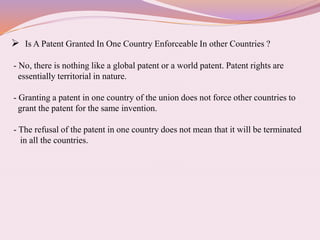  Is A Patent Granted In One Country Enforceable In other Countries ?
- No, there is nothing like a global patent or a world patent. Patent rights are
essentially territorial in nature.
- Granting a patent in one country of the union does not force other countries to
grant the patent for the same invention.
- The refusal of the patent in one country does not mean that it will be terminated
in all the countries.
 