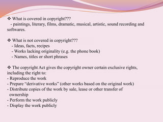  What is covered in copyright???
- paintings, literary, films, dramatic, musical, artistic, sound recording and
softwares.
 What is not covered in copyright???
- Ideas, facts, recipes
- Works lacking originality (e.g. the phone book)
- Names, titles or short phrases
 The copyright Act gives the copyright owner certain exclusive rights,
including the right to:
- Reproduce the work
- Prepare “derivative works” (other works based on the original work)
- Distribute copies of the work by sale, lease or other transfer of
ownership
- Perform the work publicly
- Display the work publicly
 