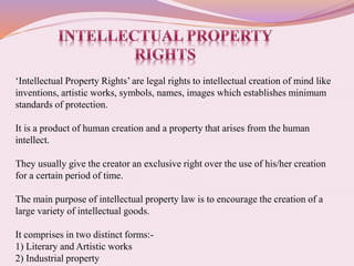 ‘Intellectual Property Rights’ are legal rights to intellectual creation of mind like
inventions, artistic works, symbols, names, images which establishes minimum
standards of protection.
It is a product of human creation and a property that arises from the human
intellect.
They usually give the creator an exclusive right over the use of his/her creation
for a certain period of time.
The main purpose of intellectual property law is to encourage the creation of a
large variety of intellectual goods.
It comprises in two distinct forms:-
1) Literary and Artistic works
2) Industrial property
 