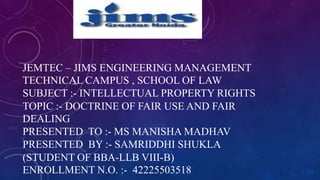 JEMTEC – JIMS ENGINEERING MANAGEMENT
TECHNICAL CAMPUS , SCHOOL OF LAW
SUBJECT :- INTELLECTUAL PROPERTY RIGHTS
TOPIC :- DOCTRINE OF FAIR USE AND FAIR
DEALING
PRESENTED TO :- MS MANISHA MADHAV
PRESENTED BY :- SAMRIDDHI SHUKLA
(STUDENT OF BBA-LLB VIII-B)
ENROLLMENT N.O. :- 42225503518
 