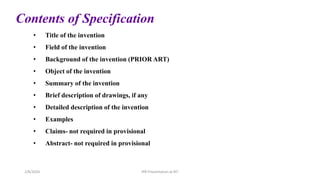 Contents of Specification
• Title of the invention
• Field of the invention
• Background of the invention (PRIOR ART)
• Object of the invention
• Summary of the invention
• Brief description of drawings, if any
• Detailed description of the invention
• Examples
• Claims- not required in provisional
• Abstract- not required in provisional
IPR Presentation at RIT
2/8/2024
 