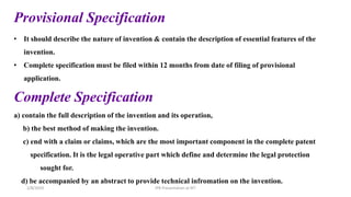 Provisional Specification
• It should describe the nature of invention & contain the description of essential features of the
invention.
• Complete specification must be filed within 12 months from date of filing of provisional
application.
Complete Specification
a) contain the full description of the invention and its operation,
b) the best method of making the invention.
c) end with a claim or claims, which are the most important component in the complete patent
specification. It is the legal operative part which define and determine the legal protection
sought for.
d) be accompanied by an abstract to provide technical infromation on the invention.
IPR Presentation at RIT
2/8/2024
 