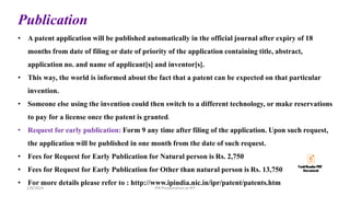 Publication
• A patent application will be published automatically in the official journal after expiry of 18
months from date of filing or date of priority of the application containing title, abstract,
application no. and name of applicant[s] and inventor[s].
• This way, the world is informed about the fact that a patent can be expected on that particular
invention.
• Someone else using the invention could then switch to a different technology, or make reservations
to pay for a license once the patent is granted.
• Request for early publication: Form 9 any time after filing of the application. Upon such request,
the application will be published in one month from the date of such request.
• Fees for Request for Early Publication for Natural person is Rs. 2,750
• Fees for Request for Early Publication for Other than natural person is Rs. 13,750
• For more details please refer to : http://www.ipindia.nic.in/ipr/patent/patents.htm
IPR Presentation at RIT
2/8/2024
 