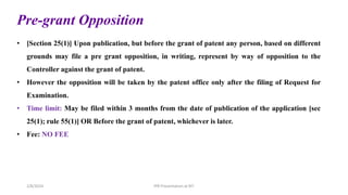 Pre-grant Opposition
• [Section 25(1)] Upon publication, but before the grant of patent any person, based on different
grounds may file a pre grant opposition, in writing, represent by way of opposition to the
Controller against the grant of patent.
• However the opposition will be taken by the patent office only after the filing of Request for
Examination.
• Time limit: May be filed within 3 months from the date of publication of the application [sec
25(1); rule 55(1)] OR Before the grant of patent, whichever is later.
• Fee: NO FEE
IPR Presentation at RIT
2/8/2024
 