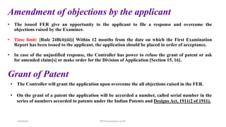 • The issued FER give an opportunity to the applicant to file a response and overcome the
objections raised by the Examiner.
• Time limit: [Rule 24B(4)(iii)] Within 12 months from the date on which the First Examination
Report has been issued to the applicant, the application should be placed in order of acceptance.
• In case of the unjustified response, the Controller has power to refuse the grant of patent or ask
for amended claim[s] or make order for the Division of Application [Section 15, 16].
Amendment of objections by the applicant
Grant of Patent
• The Controller will grant the application upon overcome the all objections raised in the FER.
• On the grant of a patent the application will be accorded a number, called serial number in the
series of numbers accorded to patents under the Indian Patents and Designs Act, 1911(2 of 1911).
IPR Presentation at RIT
2/8/2024
 