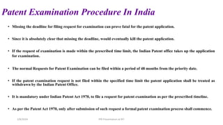 Patent Examination Procedure In India
• Missing the deadline for filing request for examination can prove fatal for the patent application.
• Since it is absolutely clear that missing the deadline, would eventually kill the patent application.
• If the request of examination is made within the prescribed time limit, the Indian Patent office takes up the application
for examination.
• The normal Requests for Patent Examination can be filed within a period of 48 months from the priority date.
• If the patent examination request is not filed within the specified time limit the patent application shall be treated as
withdrawn by the Indian Patent Office.
• It is mandatory under Indian Patent Act 1970, to file a request for patent examination as per the prescribed timeline.
• As per the Patent Act 1970, only after submission of such request a formal patent examination process shall commence.
2/8/2024 IPR Presentation at RIT
 