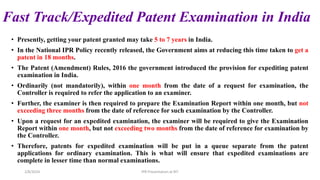 Fast Track/Expedited Patent Examination in India
• Presently, getting your patent granted may take 5 to 7 years in India.
• In the National IPR Policy recently released, the Government aims at reducing this time taken to get a
patent in 18 months.
• The Patent (Amendment) Rules, 2016 the government introduced the provision for expediting patent
examination in India.
• Ordinarily (not mandatorily), within one month from the date of a request for examination, the
Controller is required to refer the application to an examiner.
• Further, the examiner is then required to prepare the Examination Report within one month, but not
exceeding three months from the date of reference for such examination by the Controller.
• Upon a request for an expedited examination, the examiner will be required to give the Examination
Report within one month, but not exceeding two months from the date of reference for examination by
the Controller.
• Therefore, patents for expedited examination will be put in a queue separate from the patent
applications for ordinary examination. This is what will ensure that expedited examinations are
complete in lesser time than normal examinations.
2/8/2024 IPR Presentation at RIT
 