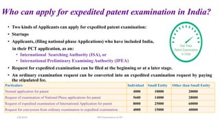 Who can apply for expedited patent examination in India?
• Two kinds of Applicants can apply for expedited patent examination:
• Startups
• Applicants, (filing national phase Applications) who have included India,
in their PCT application, as an:
• International Searching Authority (ISA), or
• International Preliminary Examining Authority (IPEA)
• Request for expedited examination can be filed at the beginning or at a later stage.
• An ordinary examination request can be converted into an expedited examination request by paying
the stipulated fee.
2/8/2024 IPR Presentation at RIT
Particulars Individual Small Entity Other than Small Entity
Normal application for patent 4000 10000 20000
Request of examination of National Phase applications for patent 5600 14000 28000
Request of expedited examination of International Application for patent 8000 25000 60000
Request for conversion from ordinary examination to expedited examination. 4000 15000 40000
 