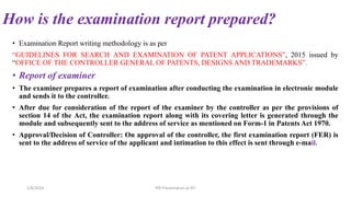 How is the examination report prepared?
• Examination Report writing methodology is as per
“GUIDELINES FOR SEARCH AND EXAMINATION OF PATENT APPLICATIONS”, 2015 issued by
“OFFICE OF THE CONTROLLER GENERAL OF PATENTS, DESIGNS AND TRADEMARKS”.
• Report of examiner
• The examiner prepares a report of examination after conducting the examination in electronic module
and sends it to the controller.
• After due for consideration of the report of the examiner by the controller as per the provisions of
section 14 of the Act, the examination report along with its covering letter is generated through the
module and subsequently sent to the address of service as mentioned on Form-1 in Patents Act 1970.
• Approval/Decision of Controller: On approval of the controller, the first examination report (FER) is
sent to the address of service of the applicant and intimation to this effect is sent through e-mail.
2/8/2024 IPR Presentation at RIT
 