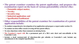 • The patent examiner examines the patent application, and prepares the
examination report on the basis of various patentability criteria's like:
• Patentable subject matter;
• Novelty;
• Inventive step;
• Industrial application; and
• Specification Enablement
• Other responsibilities of the patent examiner for examination of a patent
application include:
• To conduct comprehensive investigation of an application and prepare a report under section 12;
• To conduct an inter-office search covering all four patent offices;
• To raise objections rather than comment on missing forms.
• The Examiner's report will: Be a permanent part of a file's note sheet and non-editable at the
Controller's end;
• Include a draft summary/gist of objections-this gist editable at Controller's end; Include any
amendments to the complete specification;
2/8/2024 IPR Presentation at RIT
 