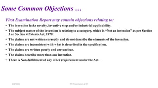 Some Common Objections …
First Examination Report may contain objections relating to:
• The invention lacks novelty, inventive step and/or industrial applicability.
• The subject matter of the invention is relating to a category, which is “Not an invention” as per Section
3 or Section 4 Patents Act, 1970.
• The claims are not written correctly and do not describe the elements of the invention.
• The claims are inconsistent with what is described in the specification.
• The claims are written poorly and are unclear.
• The claims describe more than one invention.
• There is Non-fulfillment of any other requirement under the Act.
2/8/2024 IPR Presentation at RIT
 