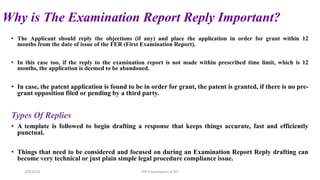 Why is The Examination Report Reply Important?
• The Applicant should reply the objections (if any) and place the application in order for grant within 12
months from the date of issue of the FER (First Examination Report).
• In this case too, if the reply to the examination report is not made within prescribed time limit, which is 12
months, the application is deemed to be abandoned.
• In case, the patent application is found to be in order for grant, the patent is granted, if there is no pre-
grant opposition filed or pending by a third party.
Types Of Replies
• A template is followed to begin drafting a response that keeps things accurate, fast and efficiently
punctual.
• Things that need to be considered and focused on during an Examination Report Reply drafting can
become very technical or just plain simple legal procedure compliance issue.
2/8/2024 IPR Presentation at RIT
 
