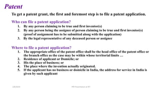 Patent
To get a patent grant, the first and foremost step is to file a patent application.
Who can file a patent application?
1. By any person claiming to be true and first inventor(s)
2. By any person being the assignee of person claiming to be true and first inventor(s)
(proof of assignment has to be submitted along with the application)
3. By the legal representative of any deceased person or assignee
Where to file a patent application?
1. The appropriate office of the patent office shall be the head office of the patent office or
the branch office as the case may be within whose territorial limits …
2. Residence of applicant or Domicile; or
3. His the place of business; or
4. The place where the invention actually originated.
5. If the applicant has no business or domicile in India, the address for service in India is
given by such applicant
IPR Presentation at RIT
2/8/2024
 
