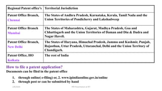 Regional Patent office’s Territorial Jurisdiction
Patent Office Branch,
Chennai
The States of Andhra Pradesh, Karnataka, Kerala, Tamil Nadu and the
Union Territories of Pondicherry and Lakshadweep
Patent Office Branch
Mumbai
The States of Maharashtra, Gujarat, Madhya Pradesh, Goa and
Chhattisgarh and the Union Territories of Daman and Diu & Dadra and
Nagar Haveli.
Patent Office Branch,
New Delhi
The States of Haryana, Himachal Pradesh, Jammu and Kashmir, Punjab,
Rajasthan, Uttar Pradesh, Uttaranchal, Delhi and the Union Territory of
Chandigarh.
Patent Office, HO
Kolkata
The rest of India
How to file a patent application?
Documents can be filed in the patent office
1. through online( e-filing) or, 2. www.ipindiaonline.gov.in/online
2. through post or can be submitted by hand
IPR Presentation at RIT
2/8/2024
 