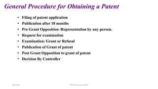 General Procedure for Obtaining a Patent
• Filing of patent application
• Publication after 18 months
• Pre Grant Opposition /Representation by any person.
• Request for examination
• Examination: Grant or Refusal
• Publication of Grant of patent
• Post Grant Opposition to grant of patent
• Decision By Controller
IPR Presentation at RIT
2/8/2024
 