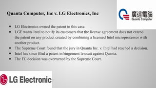 Quanta Computer, Inc v. LG Electronics, Inc
● LG Electronics owned the patent in this case.
● LGE wants Intel to notify its customers that the license agreement does not extend
the patent on any product created by combining a licensed Intel microprocessor with
another product.
● The Supreme Court found that the jury in Quanta Inc. v. Intel had reached a decision.
● Intel has since filed a patent infringement lawsuit against Quanta.
● The FC decision was overturned by the Supreme Court.
 