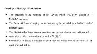 Farbridge v. The Registrar of Parents
● The appellant is the patentee of the Ceylon Patent No. 2479 relating to “
Multiflu” tea drier.
● The Patents Ordinance praying that the patent may be extended for a further period of
fourteen years.
● The District Judge found that the invention was not one of more than ordinary utility.
● A decision of the court made under section 28 (1) (3)
● Supreme Court consider whether the petitioner has proved that his invention is of
great practical utility.
 