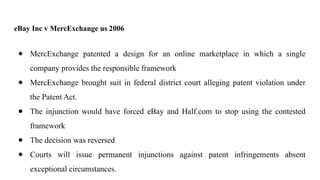eBay Inc v MercExchange us 2006
● MercExchange patented a design for an online marketplace in which a single
company provides the responsible framework
● MercExchange brought suit in federal district court alleging patent violation under
the Patent Act.
● The injunction would have forced eBay and Half.com to stop using the contested
framework
● The decision was reversed
● Courts will issue permanent injunctions against patent infringements absent
exceptional circumstances.
 
