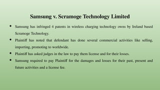 Samsung v. Scramoge Technology Limited
● Samsung has infringed 4 patents in wireless charging technology owns by Ireland based
Scramoge Technology.
● Plaintiff has noted that defendant has done several commercial activities like selling,
importing, promoting to worldwide.
● Plaintiff has asked judges in the law to pay them license and for their losses.
● Samsung required to pay Plaintiff for the damages and losses for their past, present and
future activities and a license fee.
 