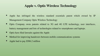 Apple v. Optis Wireless Technology
● Apple has infringed the wireless standard essentials patent which owned by IP
Management Company Optis Wireless Technology
● Optis Company owns patents related to 3G and 4G LTE technology, user interfaces,
battery management and lots of technologies related to smartphones and laptops.
● Optis have filed lawsuits against the Apple
● Method for improving handovers between mobile communications systems
● Apple had to pay $506.2 million
 