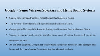 Google v. Sonos Wireless Speakers and Home Sound Systems
● Google have infringed Wireless Smart Speaker technology of Sonos.
● The owner of the trademark had faced losses and damages of sales.
● Google gradually gained the Sonos technology and increased their profits over Sonos
● Google rejected paying license fee and after seven years of waiting Sonos sued Google on
this matter in 2020
● As the final judgment, Google had to pay patent license for Sonos for their damages and
losses and they were banned from importing the infringed products.
 