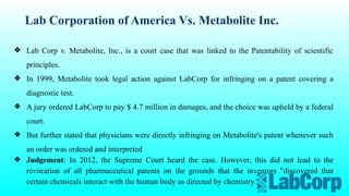 Lab Corporation of America Vs. Metabolite Inc.
❖ Lab Corp v. Metabolite, Inc., is a court case that was linked to the Patentability of scientific
principles.
❖ In 1999, Metabolite took legal action against LabCorp for infringing on a patent covering a
diagnostic test.
❖ A jury ordered LabCorp to pay $ 4.7 million in damages, and the choice was upheld by a federal
court.
❖ But further stated that physicians were directly infringing on Metabolite's patent whenever such
an order was ordered and interpreted
❖ Judgement: In 2012, the Supreme Court heard the case. However, this did not lead to the
revocation of all pharmaceutical patents on the grounds that the inventors "discovered that
certain chemicals interact with the human body as directed by chemistry."
 