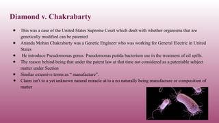 Diamond v. Chakrabarty
● This was a case of the United States Supreme Court which dealt with whether organisms that are
genetically modified can be patented
● Ananda Mohan Chakrabarty was a Genetic Engineer who was working for General Electric in United
States
● He introduce Pseudomonas genus Pseudomonas putida bacterium use in the treatment of oil spills.
● The reason behind being that under the patent law at that time not considered as a patentable subject
matter under Section
● Similar extensive terms as “ manufacture”.
● Claim isn't to a yet unknown natural miracle ut to a no naturally being manufacture or composition of
matter
 