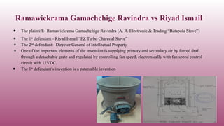 Ramawickrama Gamachchige Ravindra vs Riyad Ismail
● The plaintiff:- Ramawickrema Gamachchige Ravindra (A. R. Electronic & Trading “Batapola Stove”)
● The 1st
defendant:- Riyad Ismail “EZ Turbo Charcoal Stove”
● The 2nd
defendant: -Director General of Intellectual Property
● One of the important elements of the invention is supplying primary and secondary air by forced draft
through a detachable grate and regulated by controlling fan speed, electronically with fan speed control
circuit with 12VDC.
● The 1st
defendant’s invention is a patentable invention
 