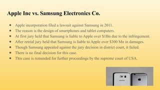 Apple Inc vs. Samsung Electronics Co.
● Apple incorporation filed a lawsuit against Samsung in 2011.
● The reason is the design of smartphones and tablet computers.
● At first jury held that Samsung is liable to Apple over $1Bn due to the infringement.
● After retrial jury held that Samsung is liable to Apple over $300 Mn in damages.
● Though Samsung appealed against the jury decision in district court, it failed.
● There is no final decision for this case.
● This case is remanded for further proceedings by the supreme court of USA.
 