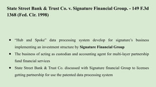 State Street Bank & Trust Co. v. Signature Financial Group. - 149 F.3d
1368 (Fed. Cir. 1998)
● “Hub and Spoke” data processing system develop for signature’s business
implementing an investment structure by Signature Financial Group
● The business of acting as custodian and accounting agent for multi-layer partnership
fund financial services
● State Street Bank & Trust Co. discussed with Signature financial Group to licenses
getting partnership for use the patented data processing system
 