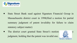 ● State Street Bank sued against Signature Financial Group in
Massachusetts district court in 1998(filed a motion for partial
summary judgment of patent invalidity for failure to claim
statutory subject matter)
● The district court granted State Street’s motion for summary
judgment, holding that the patent was invalid one.
 