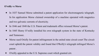 O'reilly vs Morse
● In 1837 Samuel Morse submitted a patent application for electromagnetic telegraph.
In his application Morse claimed ownership of a machine operated with magnetics
and two galvanic currents of electricity.
● In 1846 and 1848 the U.S. Patent and trademark office reissued Morse’s patent.
● In 1845 Henry O’reilly installed his own telegraph system in the state of Kentucky
and Tennessee.
● Morse sued Orielly for patent infringement in the united state circuit court The circuit
court upheld the patent validity and found that O'Reilly's telegraph infringed Morse’s
patent .
● O'reilly appealed to the U.S. Supreme court which granted cirt.
 
