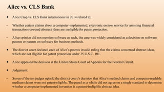 Alice vs. CLS Bank
● Alice Crop vs. CLS Bank international in 2014 related to;
- Whether certain claims about a computer-implemented, electronic escrow service for assisting financial
transactions covered abstract ideas are ineligible for patent protection.
- Alice opinion did not mention software as such, the case was widely considered as a decision on software
patents or patents on software for business methods.
● The district court declared each of Alice’s patents invalid ruling that the claims concerned abstract ideas,
which are not eligible for patent protection under 35 U.S.C. 101.
● Alice appealed the decision at the United States Court of Appeals for the Federal Circuit.
● Judgement:
- Seven of the ten judges upheld the district court’s decision that Alice’s method claims and computer-readable
medium claims were not patent-eligible, The panel as a whole did not agree on a single standard to determine
whether a computer-implemented invention is a patent-ineligible abstract idea.
 