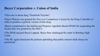 Bayer Corporation v. Union of India
•This case is about drug "Sorafenib Tosylate".
•Natco Pharma was granted the first ever Compulsory License by the Drug Controller of
India to produce a generic version of this drug.
•Bayer complained to the Intellectual Property Appellate Board (IPAB) for suspending the
license that was granted by the DGCI.
•The IPAB rejected Bayer's appeal. Bayer then challenged the order in Bombay High
Court.
•The HC again dismissed the petition upholding that public interest shall always be
prioritized.
 