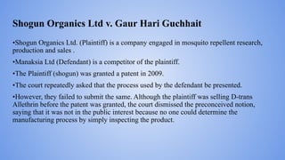 Shogun Organics Ltd v. Gaur Hari Guchhait
•Shogun Organics Ltd. (Plaintiff) is a company engaged in mosquito repellent research,
production and sales .
•Manaksia Ltd (Defendant) is a competitor of the plaintiff.
•The Plaintiff (shogun) was granted a patent in 2009.
•The court repeatedly asked that the process used by the defendant be presented.
•However, they failed to submit the same. Although the plaintiff was selling D-trans
Allethrin before the patent was granted, the court dismissed the preconceived notion,
saying that it was not in the public interest because no one could determine the
manufacturing process by simply inspecting the product.
 
