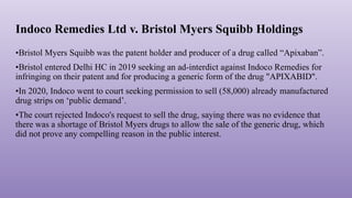 Indoco Remedies Ltd v. Bristol Myers Squibb Holdings
•Bristol Myers Squibb was the patent holder and producer of a drug called “Apixaban”.
•Bristol entered Delhi HC in 2019 seeking an ad-interdict against Indoco Remedies for
infringing on their patent and for producing a generic form of the drug "APIXABID".
•In 2020, Indoco went to court seeking permission to sell (58,000) already manufactured
drug strips on ‘public demand’.
•The court rejected Indoco's request to sell the drug, saying there was no evidence that
there was a shortage of Bristol Myers drugs to allow the sale of the generic drug, which
did not prove any compelling reason in the public interest.
 