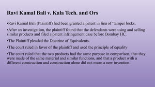 Ravi Kamal Bali v. Kala Tech. and Ors
•Ravi Kamal Bali (Plaintiff) had been granted a patent in lieu of ‘tamper locks.
•After an investigation, the plaintiff found that the defendants were using and selling
similar products and filed a patent infringement case before Bombay HC.
•The Plaintiff pleaded the Doctrine of Equivalents.
•The court ruled in favor of the plaintiff and used the principle of equality
•The court ruled that the two products had the same purpose in comparison, that they
were made of the same material and similar functions, and that a product with a
different construction and construction alone did not mean a new invention
 