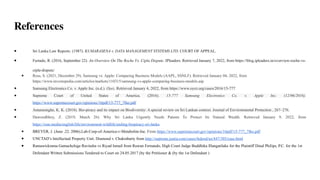 References
● Sri Lanka Law Reports. (1987). KUMARASENA v. DATA MANAGEMENT SYSTEMS LTD. COURT OF APPEAL.
● Furtado, R. (2016, September 22). An Overview On The Roche Vs. Cipla Dispute. IPleaders. Retrieved January 7, 2022, from https://blog.ipleaders.in/overview-roche-vs-
cipla-dispute/
● Ross, S. (2021, December 29). Samsung vs. Apple: Comparing Business Models (AAPL, SSNLF). Retrieved January 04, 2022, from
https://www.investopedia.com/articles/markets/110315/samsung-vs-apple-comparing-business-models.asp
● Samsung Electronics Co. v. Apple Inc. (n.d.). Oyez. Retrieved January 4, 2022, from https://www.oyez.org/cases/2016/15-777
● Supreme Court of United States of America. (2016). 15-777 Samsung Electronics Co. v. Apple Inc. (12/06/2016).
https://www.supremecourt.gov/opinions/16pdf/15-777_7lho.pdf
● Amarasinghe, K. K. (2018). Bio-piracy and its impact on Biodiversity: A special review on Sri Lankan context. Journal of Environmental Protection , 267–276.
● Dawoodbhoy, Z. (2019, March 26). Why Sri Lanka Urgently Needs Patents To Protect Its Natural Wealth. Retrieved January 9, 2022, from
https://roar.media/english/life/environment-wildlife/ending-biopiracy-sri-lanka.
● BREYER, J. (June .22. 2006).Lab-Corp-of-America-v-Metabolite-Inc. From https://www.supremecourt.gov/opinions/16pdf/15-777_7lho.pdf
● UNCTAD’s Intellectual Property Unit. Diamond v. Chakrabarty from http://supreme.justia.com/cases/federal/us/447/303/case.html
● Ramawickrama Gamachchige Ravindra vs Riyad Ismail from Ruwan Fernando, High Court Judge Buddhika Illangatilake for the Plaintiff Dinal Philips, P.C. for the 1st
Defendant Written Submissions Tendered to Court on 24.05.2017 (by the Petitioner & (by the 1st Defendant )
 