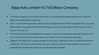 Bajaj Auto Limited Vs TVS Motor Company
● TVS Motor Company was involved in the lawsuit over the unauthorized application and use of patented
Digital Twin Spark Ignition technology.
● DTSi was the intellectual property of BAJAJ Auto Limited (Plaintiff).In 2007, the plaintiff filed a case in the
Madras High Court against the indicted for infringing on the patent and sought a endless injunction under
Section 108 of the Act.
● The High Court granted the complainant a temporary instruction and advised the defendant that they could
execute the asked orders but couldn't take any new orders for vehicles using this technology.
● Judgment: The High Court, using the principle of equivalency, stated that in order to establish an ambitious
construction with the aim of determining innovative elements, it must be made available as an essential
requirement for invention that adopts any variant outside the monopoly.
 