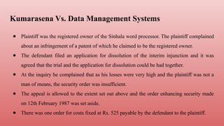 Kumarasena Vs. Data Management Systems
● Plaintiff was the registered owner of the Sinhala word processor. The plaintiff complained
about an infringement of a patent of which he claimed to be the registered owner.
● The defendant filed an application for dissolution of the interim injunction and it was
agreed that the trial and the application for dissolution could be had together.
● At the inquiry he complained that as his losses were very high and the plaintiff was not a
man of means, the security order was insufficient.
● The appeal is allowed to the extent set out above and the order enhancing security made
on 12th February 1987 was set aside.
● There was one order for costs fixed at Rs. 525 payable by the defendant to the plaintiff.
 