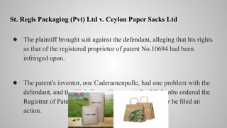 St. Regis Packaging (Pvt) Ltd v. Ceylon Paper Sacks Ltd
● The plaintiff brought suit against the defendant, alleging that his rights
as that of the registered proprietor of patent No.10694 had been
infringed upon.
● The patent's inventor, one Caderamenpulle, had one problem with the
defendant, and the High Court (Commercial) of Colombo ordered the
Registrar of Patent to add his name in the register after he filed an
action.
 