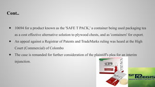 Cont..
● 10694 for a product known as the 'SAFE T PACK,' a container being used packaging tea
as a cost effective alternative solution to plywood chests, and as 'containers' for export.
● An appeal against a Registrar of Patents and TradeMarks ruling was heard at the High
Court (Commercial) of Colombo
● The case is remanded for further consideration of the plaintiff's plea for an interim
injunction.
 