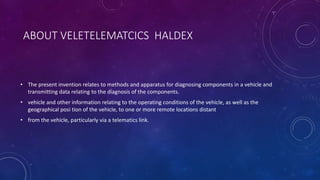 ABOUT VELETELEMATCICS HALDEX
• The present invention relates to methods and apparatus for diagnosing components in a vehicle and
transmitting data relating to the diagnosis of the components.
• vehicle and other information relating to the operating conditions of the vehicle, as well as the
geographical posi tion of the vehicle, to one or more remote locations distant
• from the vehicle, particularly via a telematics link.
 