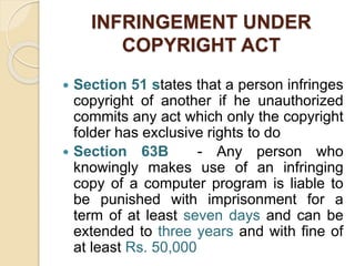 INFRINGEMENT UNDER
COPYRIGHT ACT
 Section 51 states that a person infringes
copyright of another if he unauthorized
commits any act which only the copyright
folder has exclusive rights to do
 Section 63B - Any person who
knowingly makes use of an infringing
copy of a computer program is liable to
be punished with imprisonment for a
term of at least seven days and can be
extended to three years and with fine of
at least Rs. 50,000
 