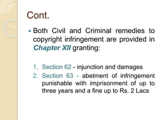 Cont.
 Both Civil and Criminal remedies to
copyright infringement are provided in
Chapter XII granting:
1. Section 62 - injunction and damages
2. Section 63 - abetment of infringement
punishable with imprisonment of up to
three years and a fine up to Rs. 2 Lacs
 