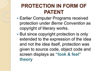 PROTECTION IN FORM OF
PATENT
 Earlier Computer Programs received
protection under Berne Convention as
copyright of literary works.
 But since copyright protection is only
extended to the expression of the idea
and not the idea itself, protection was
given to source code, object code and
screen displays as “look & feel”
theory
 