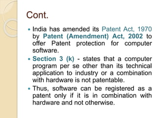 Cont.
 India has amended its Patent Act, 1970
by Patent (Amendment) Act, 2002 to
offer Patent protection for computer
software.
 Section 3 (k) - states that a computer
program per se other than its technical
application to industry or a combination
with hardware is not patentable.
 Thus, software can be registered as a
patent only if it is in combination with
hardware and not otherwise.
 