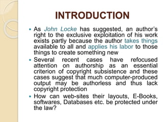 INTRODUCTION
 As John Locke has suggested, an author’s
right to the exclusive exploitation of his work
exists partly because the author takes things
available to all and applies his labor to those
things to create something new
 Several recent cases have refocused
attention on authorship as an essential
criterion of copyright subsistence and these
cases suggest that much computer-produced
output may be authorless and thus lack
copyright protection
 How can web-sites their layouts, E-Books,
softwares, Databases etc. be protected under
the law?
 