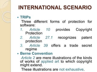 INTERNATIONAL SCENARIO
 TRIPs
Three different forms of protection for
software:
1. Article 10 provides Copyright
Protection
2. Article 27.1 recognizes patent
protection
3. Article 39 offers a trade secret
regime
 Berne Convention
Article 2 are mere illustrations of the kinds
of works of applied art to which copyright
might extend.
These illustrations are not exhaustive.
 